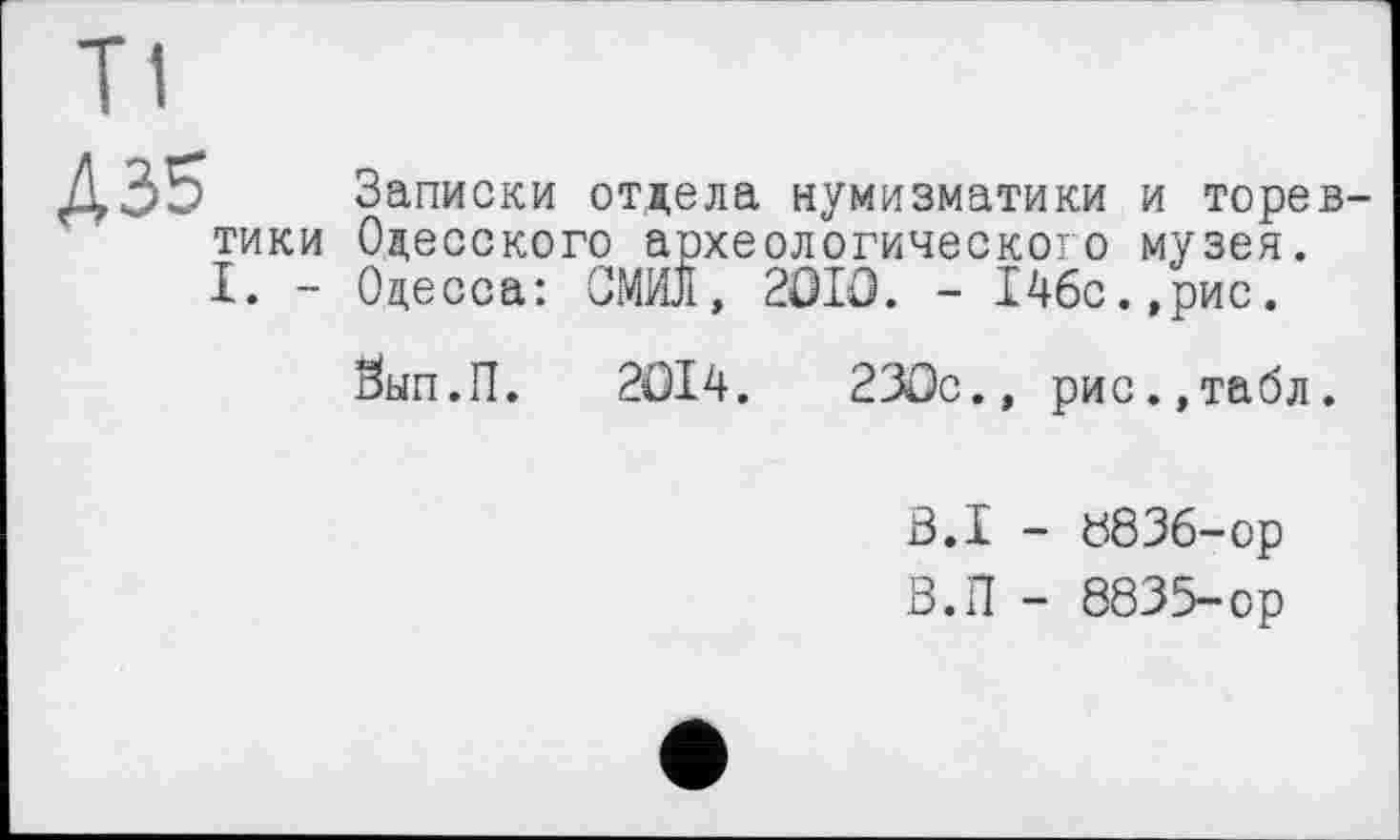 ﻿A 35
ТИКИ
I. -
Записки отдела нумизматики и торев-Одесского археологического музея.
Одесса: СМИЛ, 2ÛIO. - 14бс.,рис.
Зып.П. 2ОІ4.	230с., рис.,табл.
B.I - 8836-ор
В.П - 8835-ор